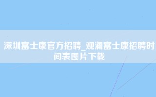 深圳富士康官方招聘_观澜富士康招聘时间表图片下载
