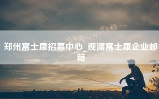 郑州富士康招募中心_观澜富士康企业邮箱