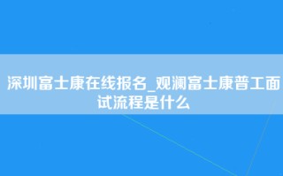 深圳富士康在线报名_观澜富士康普工面试流程是什么