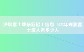 深圳富士康最新招工信息_2023年观澜富士康人有多少人