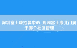 深圳富士康招募中心_观澜富士康北门属于哪个社区管理