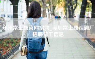 郑州富士康官网招聘_深圳富士康观澜厂招聘普工信息