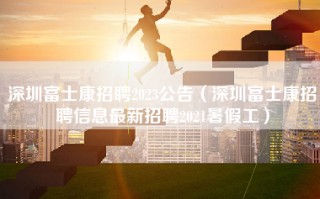 深圳富士康招聘2023公告（深圳富士康招聘信息最新招聘2021暑假工）