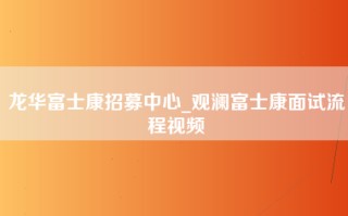 龙华富士康招募中心_观澜富士康面试流程视频