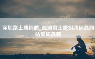 深圳富士康招聘_观澜富士康招聘信息网站查询最新