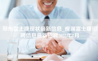 郑州富士康现状最新信息_观澜富士康招聘信息最新招聘2023年8月