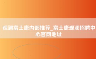 观澜富士康内部推荐_富士康观澜招聘中心官网地址