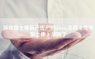 深圳富士康新产线产的iphone怎样（龙华富士康）学到了