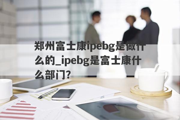 郑州富士康ipebg是做什么的_ipebg是富士康什么部门？