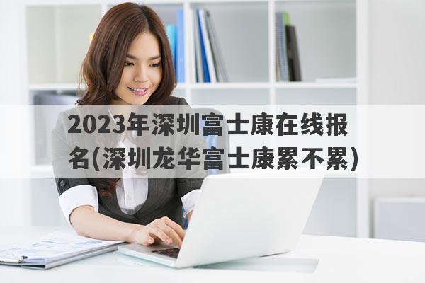 2023年深圳富士康在线报名(深圳龙华富士康累不累)