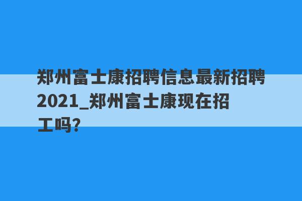 郑州富士康招聘信息最新招聘2021_郑州富士康现在招工吗？