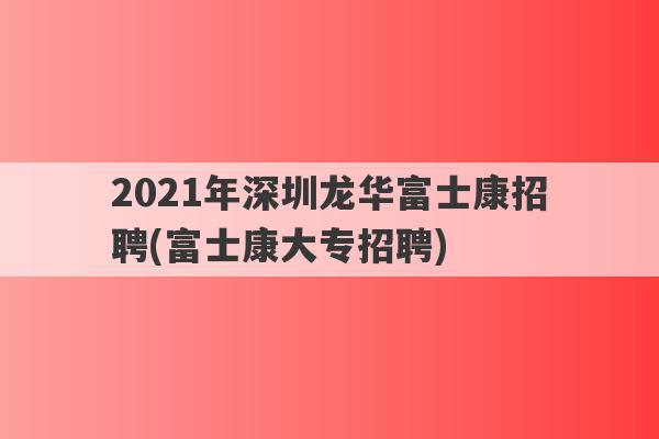 2021年深圳龙华富士康招聘(富士康大专招聘)