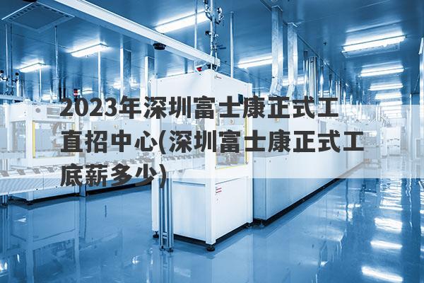 2023年深圳富士康正式工直招中心(深圳富士康正式工底薪多少)