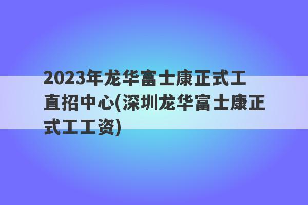 2023年龙华富士康正式工直招中心(深圳龙华富士康正式工工资)