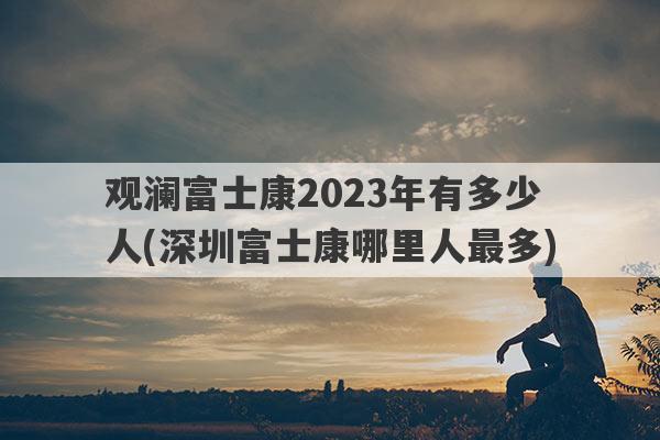 观澜富士康2023年有多少人(深圳富士康哪里人最多)