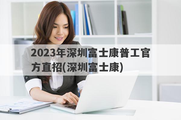 2023年深圳富士康普工官方直招(深圳富士康)
