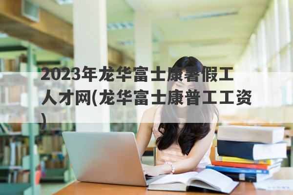 2023年龙华富士康暑假工人才网(龙华富士康普工工资)