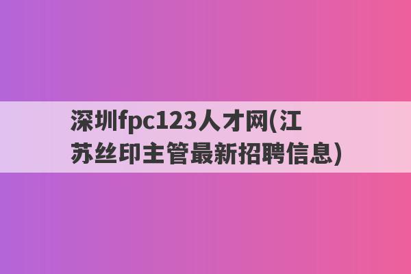 深圳fpc123人才网(江苏丝印主管最新招聘信息)