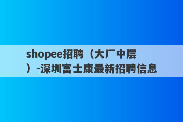 shopee招聘（大厂中层）-深圳富士康最新招聘信息