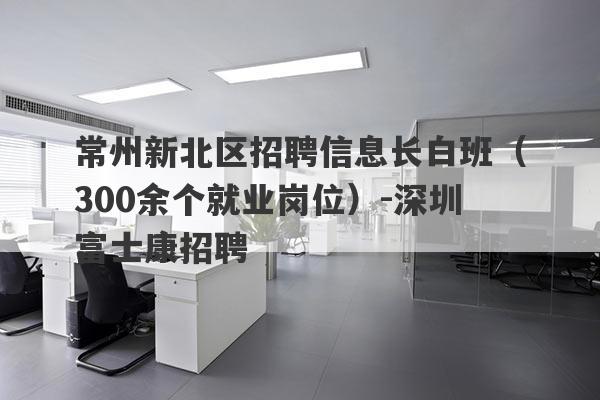 常州新北区招聘信息长白班（300余个就业岗位）-深圳富士康招聘
