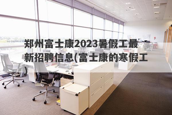 郑州富士康2023暑假工最新招聘信息(富士康的寒假工)