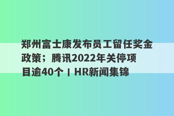 郑州富士康发布员工留任奖金政策；腾讯2022年关停项目逾40个丨HR新闻集锦