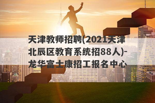天津教师招聘(2021天津北辰区教育系统招88人)-龙华富士康招工报名中心