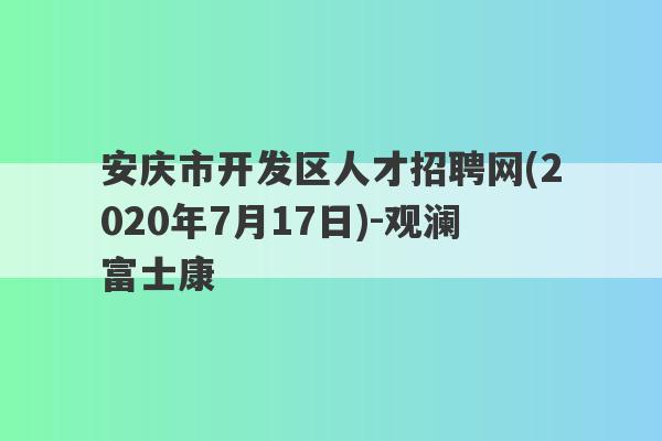 安庆市开发区人才招聘网(2020年7月17日)-观澜富士康