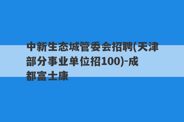 中新生态城管委会招聘(天津部分事业单位招100)-成都富士康