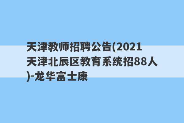 天津教师招聘公告(2021天津北辰区教育系统招88人)-龙华富士康
