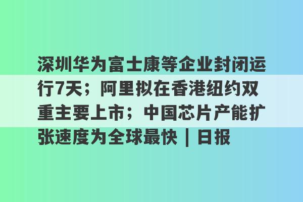 深圳华为富士康等企业封闭运行7天；阿里拟在香港纽约双重主要上市；中国芯片产能扩张速度为全球最快 | 日报