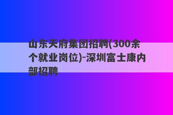 山东天府集团招聘(300余个就业岗位)-深圳富士康内部招聘