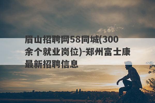眉山招聘网58同城(300余个就业岗位)-郑州富士康最新招聘信息
