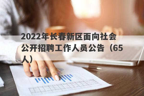 2022年长春新区面向社会公开招聘工作人员公告（65人）
