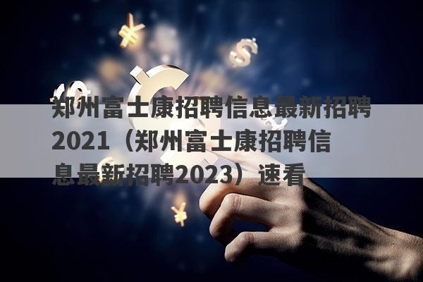 郑州富士康招聘信息最新招聘2021（郑州富士康招聘信息最新招聘2023）速看
