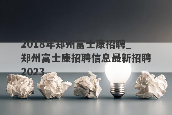 2018年郑州富士康招聘_郑州富士康招聘信息最新招聘2023