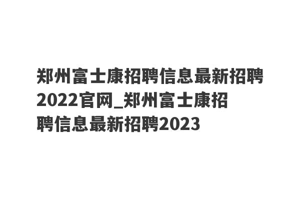 郑州富士康招聘信息最新招聘2022官网_郑州富士康招聘信息最新招聘2023