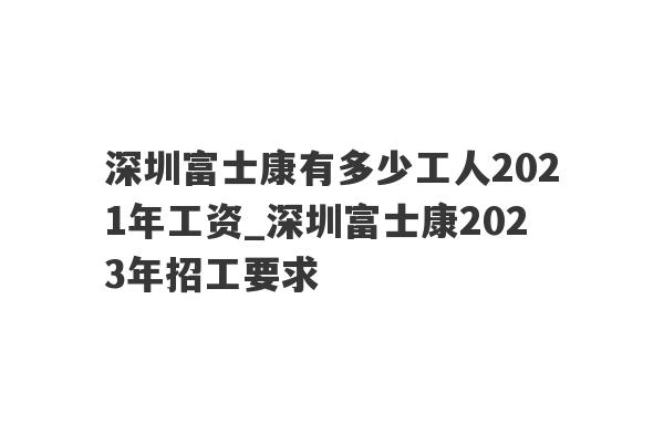 深圳富士康有多少工人2021年工资_深圳富士康2023年招工要求