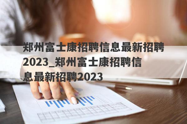 郑州富士康招聘信息最新招聘2023_郑州富士康招聘信息最新招聘2023