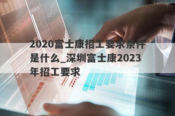 2020富士康招工要求条件是什么_深圳富士康2023年招工要求