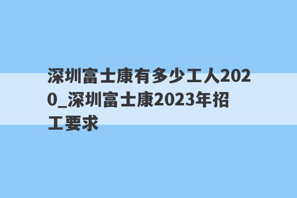 深圳富士康有多少工人2020_深圳富士康2023年招工要求