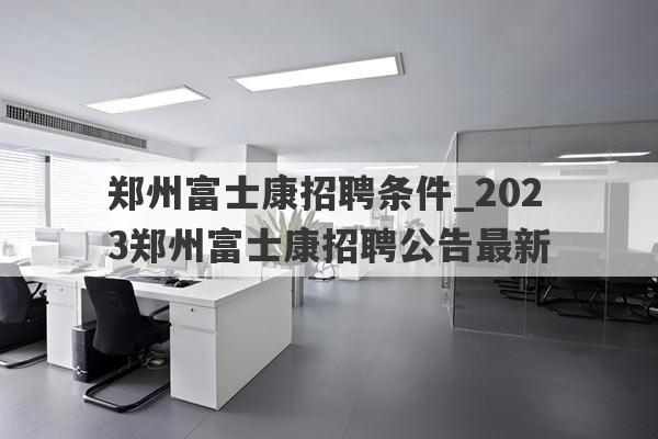 郑州富士康招聘条件_2023郑州富士康招聘公告最新