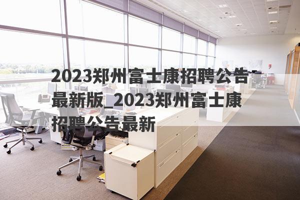 2023郑州富士康招聘公告最新版_2023郑州富士康招聘公告最新