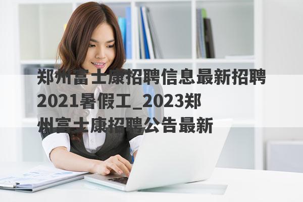 郑州富士康招聘信息最新招聘2021暑假工_2023郑州富士康招聘公告最新