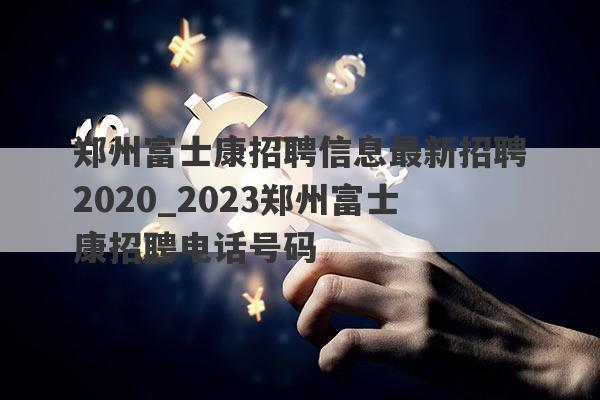 郑州富士康招聘信息最新招聘2020_2023郑州富士康招聘电话号码