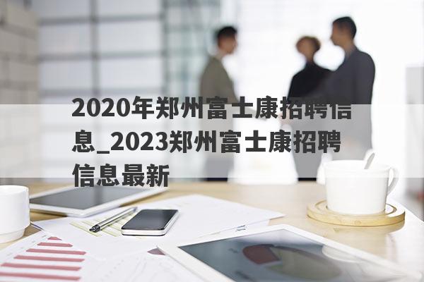 2020年郑州富士康招聘信息_2023郑州富士康招聘信息最新