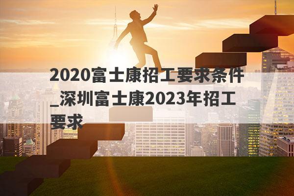 2020富士康招工要求条件_深圳富士康2023年招工要求