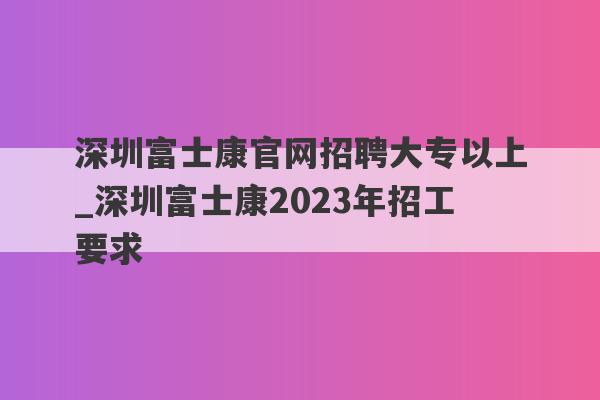 深圳富士康官网招聘大专以上_深圳富士康2023年招工要求