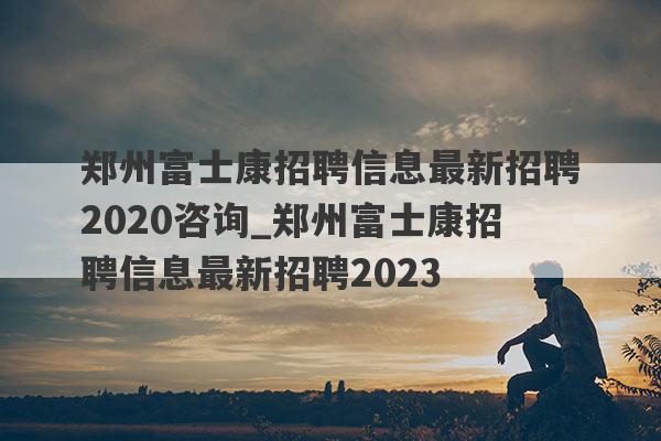 郑州富士康招聘信息最新招聘2020咨询_郑州富士康招聘信息最新招聘2023