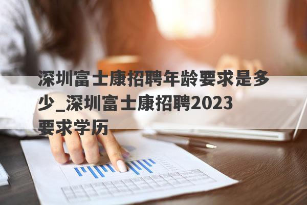 深圳富士康招聘年龄要求是多少_深圳富士康招聘2023要求学历